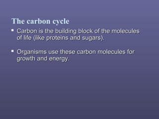 The carbon cycle
 Carbon is the building block of the moleculesCarbon is the building block of the molecules
of life (like proteins and sugars).of life (like proteins and sugars).
 Organisms use these carbon molecules forOrganisms use these carbon molecules for
growth and energy.growth and energy.
 