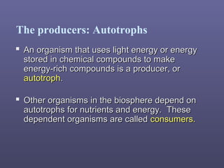 The producers: Autotrophs
 Other organisms in the biosphere depend onOther organisms in the biosphere depend on
autotrophs for nutrients and energy. Theseautotrophs for nutrients and energy. These
dependent organisms are calleddependent organisms are called consumers.consumers.
 An organism that uses light energy or energyAn organism that uses light energy or energy
stored in chemical compounds to makestored in chemical compounds to make
energy-rich compounds is a producer, orenergy-rich compounds is a producer, or
autotrophautotroph..
 