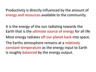 Productivity is directly influenced by the amount of
energy and resources available to the community.
It is the energy of the sun radiating towards the
Earth that is the ultimate source of energy for all life
Most energy radiates off our planet back into space.
The Earths atmosphere remains at a relatively
constant temperature as the energy input to Earth
is roughly balanced by the energy output.
 