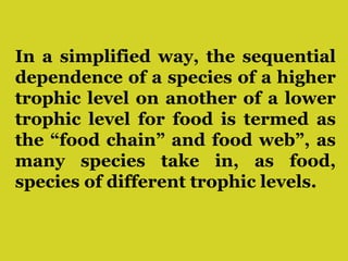 In a simplified way, the sequential
dependence of a species of a higher
trophic level on another of a lower
trophic level for food is termed as
the “food chain” and food web”, as
many species take in, as food,
species of different trophic levels.
 