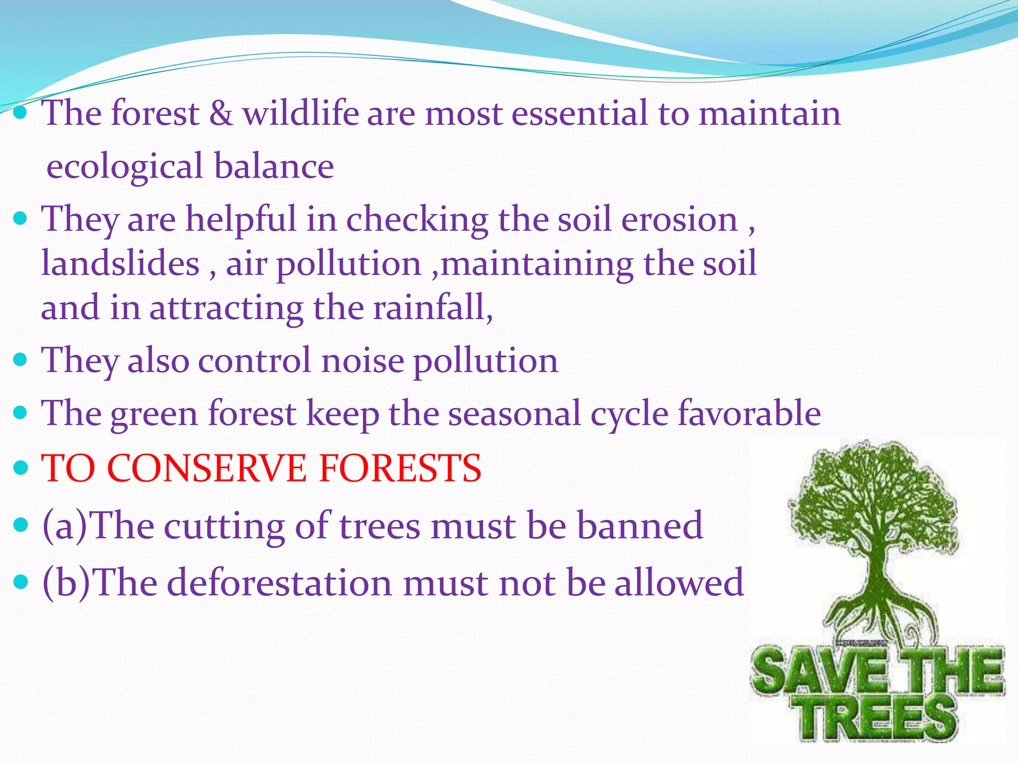 ď‚— The forest & wildlife are most essential to maintain
ecological balance
ď‚— They are helpful in checking the soil erosion ,
landslides , air pollution ,maintaining the soil
and in attracting the rainfall,
ď‚— They also control noise pollution
ď‚— The green forest keep the seasonal cycle favorable
ď‚— TO CONSERVE FORESTS
ď‚— (a)The cutting of trees must be banned
ď‚— (b)The deforestation must not be allowed