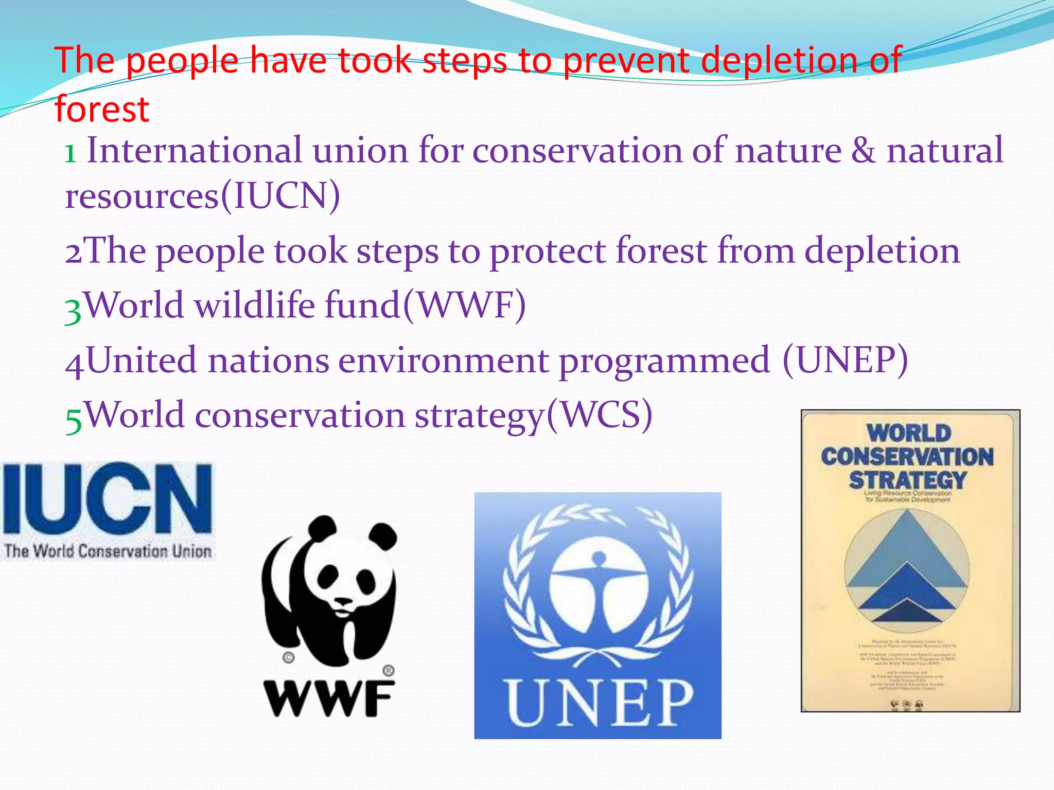 The people have took steps to prevent depletion of
forest
1 International union for conservation of nature & natural
resources(IUCN)
2The people took steps to protect forest from depletion
3World wildlife fund(WWF)
4United nations environment programmed (UNEP)
5World conservation strategy(WCS)