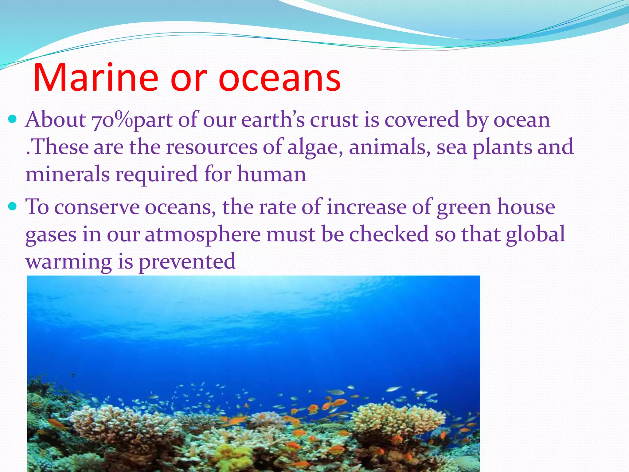 Marine or oceans
 About 70%part of our earth’s crust is covered by ocean
.These are the resources of algae, animals, sea plants and
minerals required for human
ď‚— To conserve oceans, the rate of increase of green house
gases in our atmosphere must be checked so that global
warming is prevented
