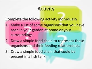 Activity
Complete the following activity individually
1. Make a list of some organisms that you have
seen in your garden at home or your
surroundings.
2. Draw a simple food chain to represent these
organisms and their feeding relationships.
3. Draw a simple food chain that could be
present in a fish tank.
 