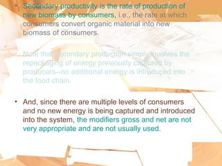 • Secondary productivity is the rate of production of
new biomass by consumers, i.e., the rate at which
consumers convert organic material into new
biomass of consumers.
• Note that secondary production simply involves the
repackaging of energy previously captured by
producers--no additional energy is introduced into
the food chain.
• And, since there are multiple levels of consumers
and no new energy is being captured and introduced
into the system, the modifiers gross and net are not
very appropriate and are not usually used.
 