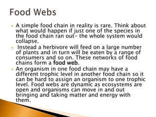    A simple food chain in reality is rare. Think about
    what would happen if just one of the species in
    the food chain ran out- the whole system would
    collapse.
    Instead a herbivore will feed on a large number
    of plants and in turn will be eaten by a range of
    consumers and so on. These networks of food
    chains form a food web.
   An organism in one food chain may have a
    different trophic level in another food chain so it
    can be hard to assign an organism to one trophic
    level. Food webs are dynamic as ecosystems are
    open and organisms can move in and out
    bringing and taking matter and energy with
    them.
 