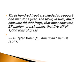    Three hundred trout are needed to support
    one man for a year. The trout, in turn, must
    consume 90,000 frogs, that must consume
    27 million grasshoppers that live off of
    1,000 tons of grass.

    -- G. Tyler Miller, Jr., American Chemist
    (1971)
 