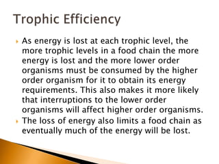    As energy is lost at each trophic level, the
    more trophic levels in a food chain the more
    energy is lost and the more lower order
    organisms must be consumed by the higher
    order organism for it to obtain its energy
    requirements. This also makes it more likely
    that interruptions to the lower order
    organisms will affect higher order organisms.
   The loss of energy also limits a food chain as
    eventually much of the energy will be lost.
 