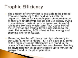    The amount of energy that is available to be passed
    from one organism to the next varies with the
    organism. Insects for example pass on more energy
    as they are ectothermic and do not use energy trying
    to maintain a constant body temperature. A useful
    rule is the 10% rule which states that about 10% of
    the energy at one trophic level is passed on to the
    next. The remaining 90% is lost as heat energy and
    chemical energy in wastes.

   Measuring trophic efficiency has high relevancy to
    agriculture. Refer to Figure 11.14 on page 353. Some
    of the highest trophic efficiencies are found in the
    ocean. It has been observed that zooplankton feeding
    on phytoplankton (producer) receive up to 40% of the
    energy found in the phytoplankton.
 