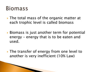    The total mass of the organic matter at
    each trophic level is called biomass

   Biomass is just another term for potential
    energy – energy that is to be eaten and
    used.

   The transfer of energy from one level to
    another is very inefficient (10% Law)
 