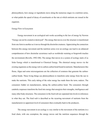 photosynthesis, how energy or ingredients move along the numerous stages in a nutrition series,
or what pedals the speed of decay of constituents or the rate at which nutrients are reused in the
organism.
Energy Flow in Ecosystem
Energy movement in an ecological unit works according to the law of energy by Newton
“Energy can not be created or destroyed". The energy that moves over the structure is transformed
from one form to another as it moves through the dissimilar creatures. Appreciating the connection
between this energy movement and the nutrition series over an ecology can lead to an enhanced
comprehension of how dissimilar occurrence such as worldwide warming or biogrowth touches
the environment (Revelle, 1992:108). The energy that moves in a system of ecology starts of as
Solar Energy which is transformed to Chemical Energy. The chemical energy moves via the
existing organisms as the energy rich in carbon-carbon bond found in nutrients. Manufacturers like
floras, Algae and some microorganisms are the collection of creatures that generate the carbon-
carbon bonds. These living things use photosynthesis to transform solar energy from the sun to
make the nutrients. This early taking of the solar energy has made them the term; makers. The
consumers fodder on manufacturers, taking the carbon-carbon bond. The consumers through
catabolic responses transform the food into energy that energizes their strengths, intelligences and
many other body structures. The consumers in the food web are separated into levels in references
to what they eat. The food web is described as the recurring movement of nutrients from the
manufacturers to uppermost level of consumers then eventually back to the producers.
The energy movement in an ecology is very similar to the movement of the nutrients in a
food chain, with one exemption; the energy moves and the nutrition sequences through the
 