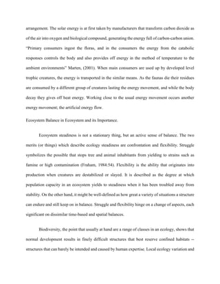 arrangement. The solar energy is at first taken by manufacturers that transform carbon dioxide as
of the air into oxygen and biological compound, generating the energy full of carbon-carbon union.
“Primary consumers ingest the floras, and in the consumers the energy from the catabolic
responses controls the body and also provides off energy in the method of temperature to the
ambient environments” Marten, (2001). When main consumers are used up by developed level
trophic creatures, the energy is transported in the similar means. As the faunas die their residues
are consumed by a different group of creatures lasting the energy movement, and while the body
decay they gives off heat energy. Working close to the usual energy movement occurs another
energy movement; the artificial energy flow.
Ecosystem Balance in Ecosystem and its Importance.
Ecosystem steadiness is not a stationary thing, but an active sense of balance. The two
merits (or things) which describe ecology steadiness are confrontation and flexibility. Struggle
symbolizes the possible that stops tree and animal inhabitants from yielding to strains such as
famine or high contamination (Fraham, 1984:54). Flexibility is the ability that originates into
production when creatures are destabilized or slayed. It is described as the degree at which
population capacity in an ecosystem yields to steadiness when it has been troubled away from
stability. On the other hand, it might be well-defined as how great a variety of situations a structure
can endure and still keep on in balance. Struggle and flexibility hinge on a change of aspects, each
significant on dissimilar time-based and spatial balances.
Biodiversity, the point that usually at hand are a range of classes in an ecology, shows that
normal development results in finely difficult structures that best reserve confined habitats --
structures that can barely be intended and caused by human expertise. Local ecology variation and
 