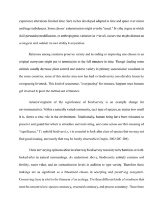 experience alterations finished time. Sure niches developed adapted in time and space over minor
and huge turbulences. Some classes’ extermination might even be "usual." It is the degree at which
skill persuaded modification, or anthropogenic variation in over-all, occurs that might distract an
ecological unit outside its own ability to reparation.
Relations among creatures preserve variety and in ending or improving one classes in an
original ecosystem might put to termination to the full structure in time. Though feeding some
animals usually decrease plant control and indorse variety in primary successional woodland in
the some countries, some of this similar area now has had its biodiversity considerably lessen by
overgrazing livestock. This kind of occurrence, "overgrazing" for instance, happens once humans
get involved to push the method out of balance.
Acknowledgment of the significance of biodiversity is an example change for
environmentalists. Within a naturally varied community, each type of species, no matter how small
it is, shows a vital role in the environment. Traditionally, human being have been relocated to
preserve and guard that which is attractive and motivating, and come across our thin meaning of
"significance." To uphold biodiversity, it is essential to look after class of species that we may not
find good-looking, and nearly that may be hardly observable (Chapin, 2002:207-208).
There are varying opinions about in what way biodiversity necessity to be harmless or well-
looked-after in natural surroundings. As understood above, biodiversity entirely contains soil
fertility, water value, and air contamination levels in addition to type variety. Therefore these
makings are as significant as a threatened classes in accepting and preserving ecosystem.
Conserving these is vital to the firmness of an ecology. The three different kinds of steadiness that
must be conserved are: species constancy, structural constancy, and process constancy. These three
 