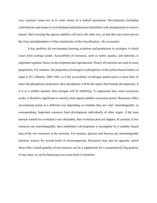 very common issues are in to some extent of a ranked association. Development (including
contributions and means to overwhelmed astonishments) interrelates with arrangements to reserve
classes. But worrying the species stability will move the other two, so that this once more proves
the close interdependence of the constituents of this classification - the ecosystem.
A key problem for environment learning evolution and production in ecologies is which
issues limit ecology action. Accessibility of resources, such as sunlit, aquatic, and nutrients, is
important regulator factor on development and reproduction. Nearly all nutrients are used in exact
proportions. For instance, the proportion of nitrogen to phosphorus in the carbon-based matters of
algae is 16:1 (Marten, 2001:344), so if the accessibility of nitrogen attentiveness is more than 16
times the phosphorus proportion, then phosphorus will be the aspect that bounds development; if
it is in a smaller amount, then nitrogen will be inhibiting. To appreciate how exact ecosystem
works, it therefore significant to classify what aspects inhibits ecosystem action. Resources effect
environment action in a different way depending on whether they are vital, interchangeable, or
corresponding. Important resources limit development individually of other stages: if the least
amount wanted for evolution is not obtainable, then evolution does not happen. In contrast, if two
resources are interchangeable, then inhabitant’s development is incomplete by a suitably biased
sum of the two resources in the environs. For instance, glucose and fructose are interchangeable
nutrition sources for several kinds of microorganisms. Resources may also be opposite, which
shows that a small quantity of one resource can be a supplement for a comparatively big quantity
of one more, or can be balancing over exact kind of situations.
 