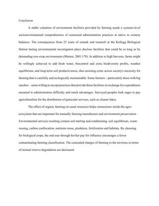 Conclusion
A stable valuation of environment facilities provided by farming needs a systems-level
socioenvironmental comprehension of connected administration practices at native to scenery
balances. The consequences from 25 years of remark and research at the Kellogg Biological
Station lasting environmental investigation place disclose facilities that could be as long as by
demanding row-crop environments (Marten, 2001:178). In addition to high harvests, farms might
be willingly achieved to add fresh water, biocontrol and extra biodiversity profits, weather
equilibrium, and long-term soil productiveness, thus assisting come across society's necessity for
farming that is carefully and ecologically maintainable. Some farmers—particularly those with big
ranches—seem willing to accept practices that provide these facilities in exchange for expenditures
mounted to administration difficulty and ranch advantages. Surveyed peoples look eager to pay
agriculturalists for the distribution of particular services, such as cleaner lakes.
The effect of organic farming on usual resources helps connections inside the agro-
ecosystem that are important for mutually farming manufacture and environment preservation.
Environmental services resulting contain soil starting and conditioning, soil equilibrium, waste
reusing, carbon confiscation, nutrients reuse, predation, fertilization and habitats. By choosing
for biological crops, the end user through his/her pay for influence encourages a fewer
contaminating farming classification. The concealed charges of farming to the environs in terms
of normal reserve degradation are decreased.
 