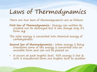 Laws of Thermodynamics
There are two laws of thermodynamics are as follows:
First law of Thermodynamics : Energy can neither be
created nor be destroyed but it can change only it’s
form .e.g
The solar energy is converted into chemical energy of
carbohydrates.
Second law of thermodynamics : When energy is being
transform some of the energy is converted into an
unusable form and can not be passed on.
• It occurs at each trophic level, 90% energy is lost &
10% is transferred form one trophic level to another.
 