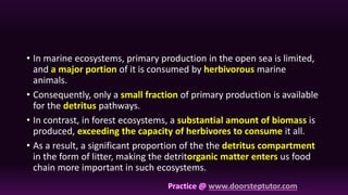 • In marine ecosystems, primary production in the open sea is limited,
and a major portion of it is consumed by herbivorous marine
animals.
• Consequently, only a small fraction of primary production is available
for the detritus pathways.
• In contrast, in forest ecosystems, a substantial amount of biomass is
produced, exceeding the capacity of herbivores to consume it all.
• As a result, a significant proportion of the the detritus compartment
in the form of litter, making the detritorganic matter enters us food
chain more important in such ecosystems.
 