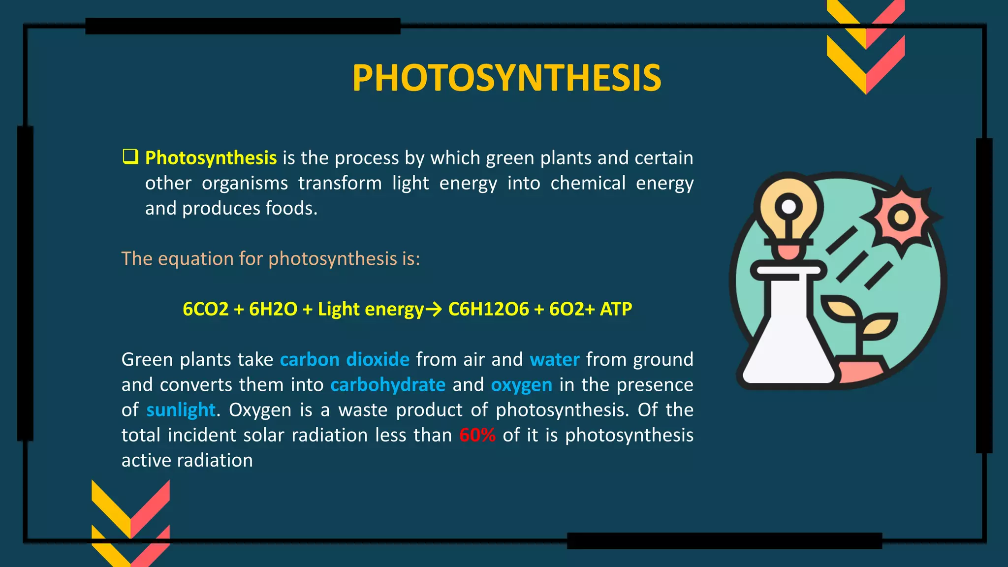PHOTOSYNTHESIS
❑ Photosynthesis is the process by which green plants and certain
other organisms transform light energy into chemical energy
and produces foods.
The equation for photosynthesis is:
6CO2 + 6H2O + Light energy→ C6H12O6 + 6O2+ ATP
Green plants take carbon dioxide from air and water from ground
and converts them into carbohydrate and oxygen in the presence
of sunlight. Oxygen is a waste product of photosynthesis. Of the
total incident solar radiation less than 60% of it is photosynthesis
active radiation
 