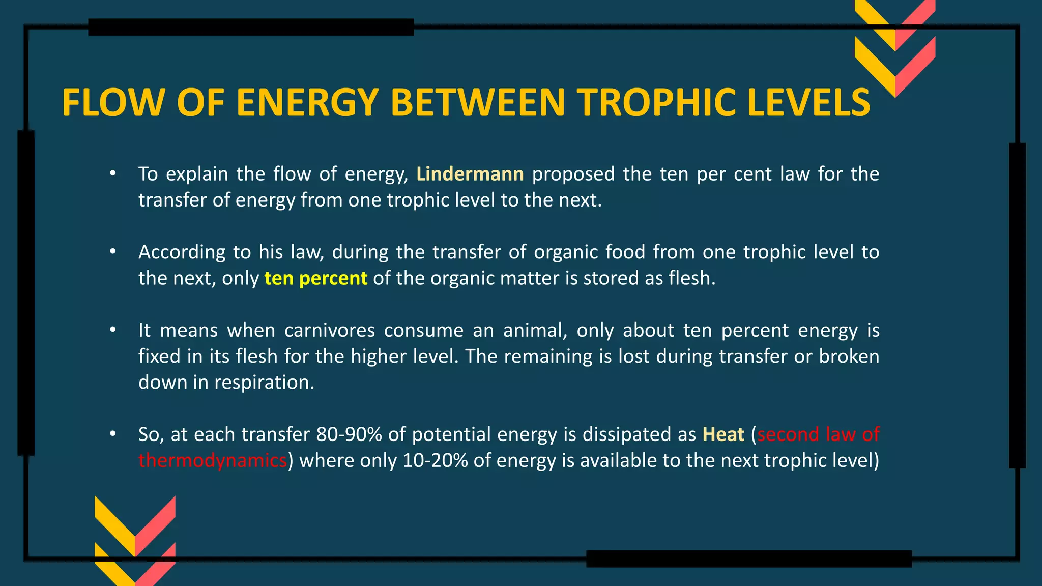 FLOW OF ENERGY BETWEEN TROPHIC LEVELS
• To explain the flow of energy, Lindermann proposed the ten per cent law for the
transfer of energy from one trophic level to the next.
• According to his law, during the transfer of organic food from one trophic level to
the next, only ten percent of the organic matter is stored as flesh.
• It means when carnivores consume an animal, only about ten percent energy is
fixed in its flesh for the higher level. The remaining is lost during transfer or broken
down in respiration.
• So, at each transfer 80-90% of potential energy is dissipated as Heat (second law of
thermodynamics) where only 10-20% of energy is available to the next trophic level)
 
