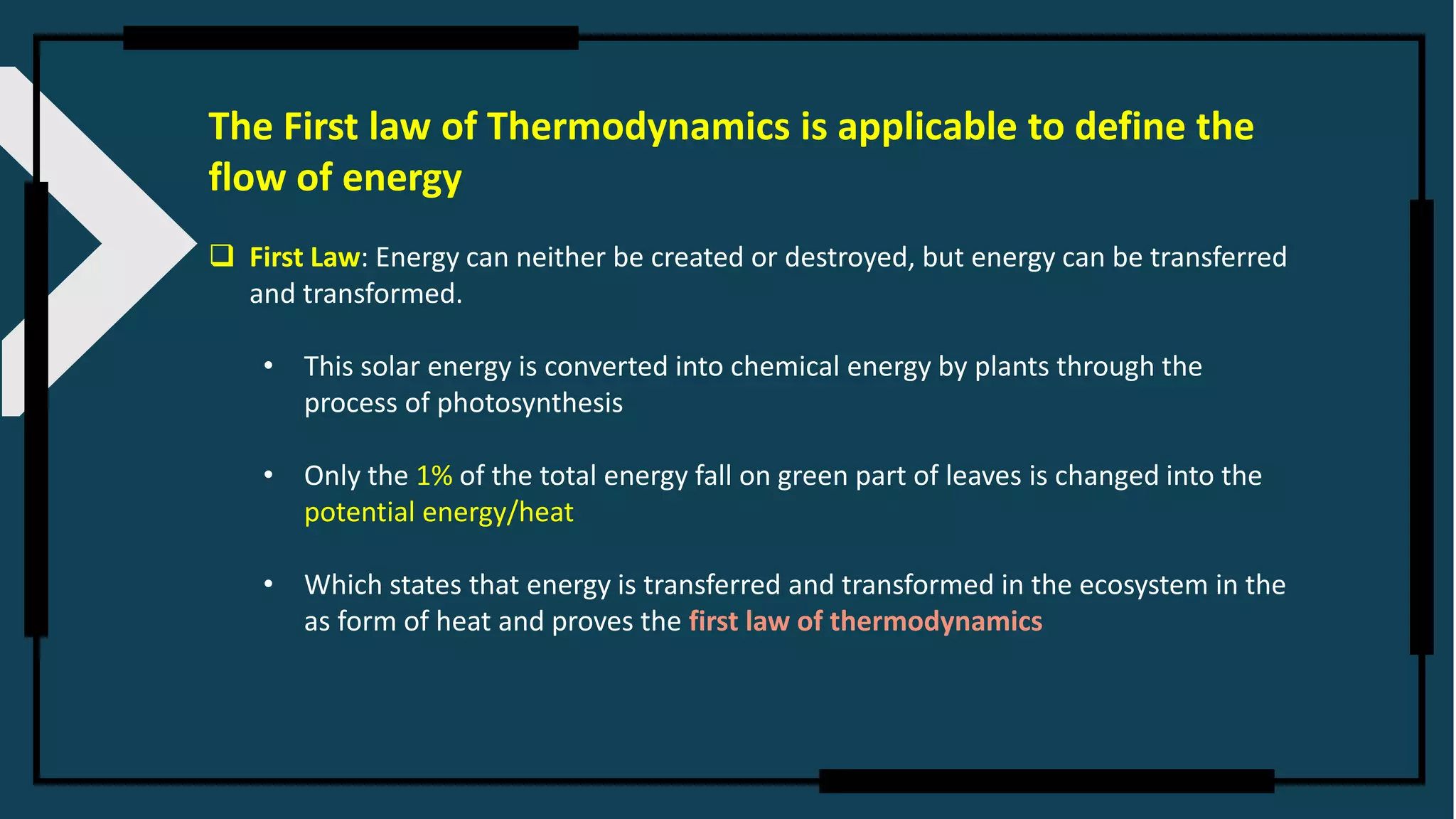 The First law of Thermodynamics is applicable to define the
flow of energy
❑ First Law: Energy can neither be created or destroyed, but energy can be transferred
and transformed.
• This solar energy is converted into chemical energy by plants through the
process of photosynthesis
• Only the 1% of the total energy fall on green part of leaves is changed into the
potential energy/heat
• Which states that energy is transferred and transformed in the ecosystem in the
as form of heat and proves the first law of thermodynamics
 