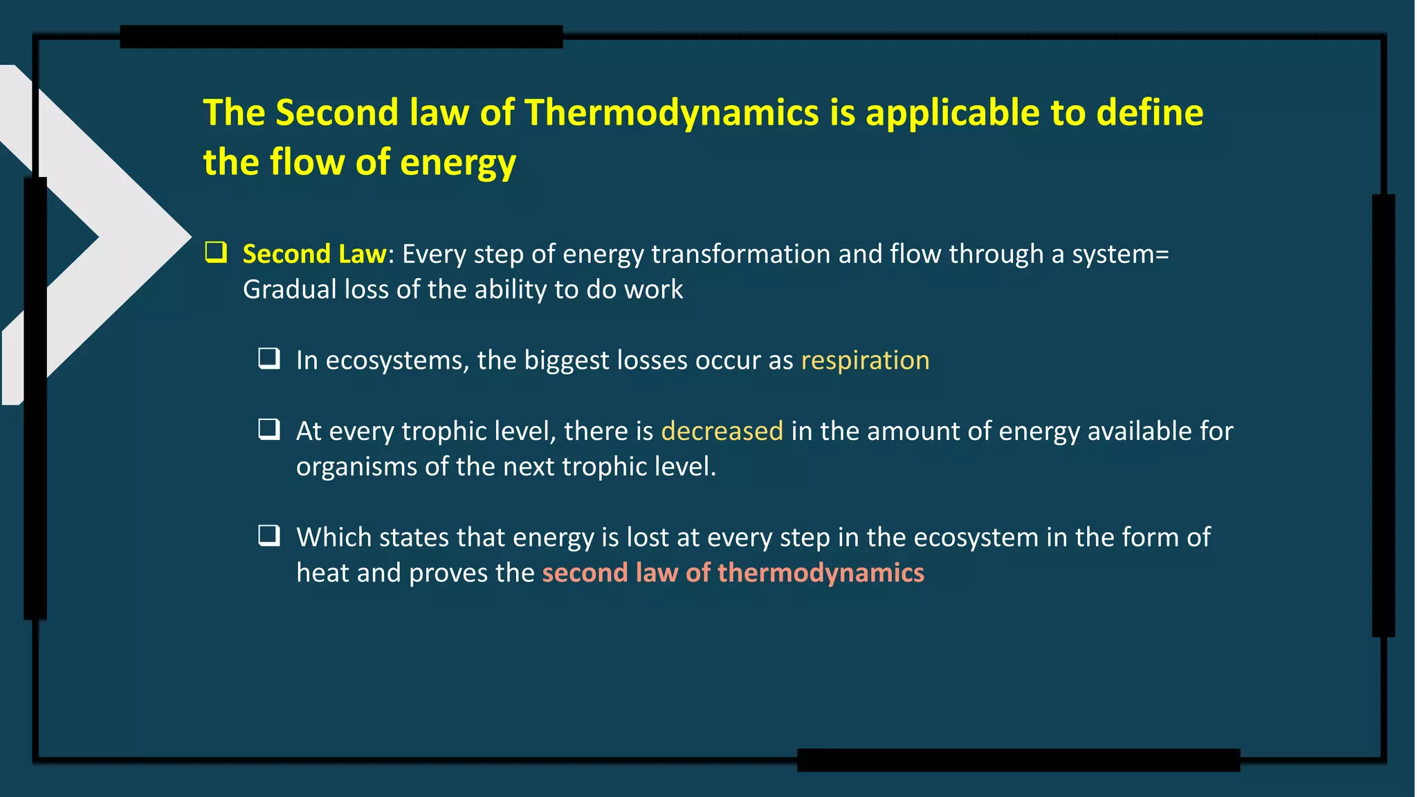 The Second law of Thermodynamics is applicable to define
the flow of energy
❑ Second Law: Every step of energy transformation and flow through a system=
Gradual loss of the ability to do work
❑ In ecosystems, the biggest losses occur as respiration
❑ At every trophic level, there is decreased in the amount of energy available for
organisms of the next trophic level.
❑ Which states that energy is lost at every step in the ecosystem in the form of
heat and proves the second law of thermodynamics
 