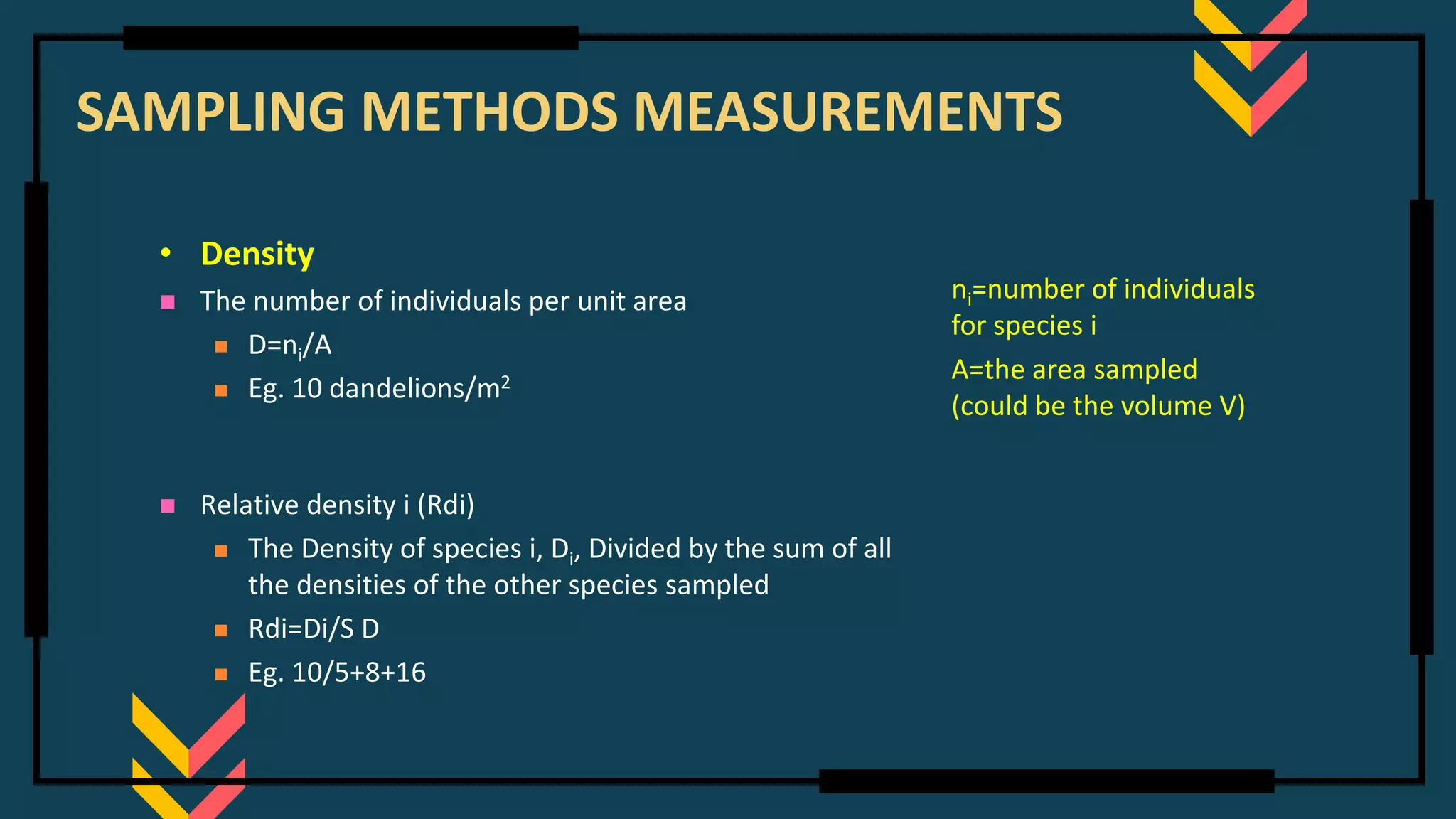 SAMPLING METHODS MEASUREMENTS
• Density
◼ The number of individuals per unit area
◼ D=ni/A
◼ Eg. 10 dandelions/m2
◼ Relative density i (Rdi)
◼ The Density of species i, Di, Divided by the sum of all
the densities of the other species sampled
◼ Rdi=Di/S D
◼ Eg. 10/5+8+16
ni=number of individuals
for species i
A=the area sampled
(could be the volume V)
 