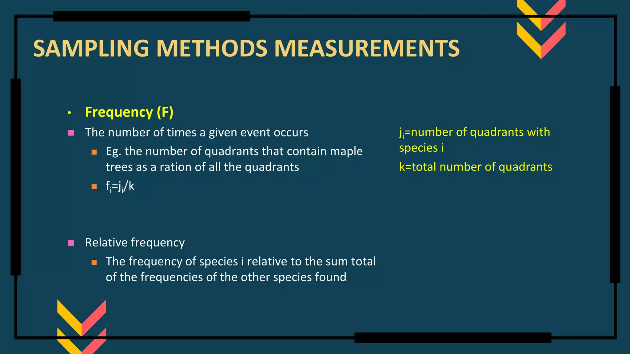 SAMPLING METHODS MEASUREMENTS
• Frequency (F)
◼ The number of times a given event occurs
◼ Eg. the number of quadrants that contain maple
trees as a ration of all the quadrants
◼ fi=ji/k
◼ Relative frequency
◼ The frequency of species i relative to the sum total
of the frequencies of the other species found
ji=number of quadrants with
species i
k=total number of quadrants
 