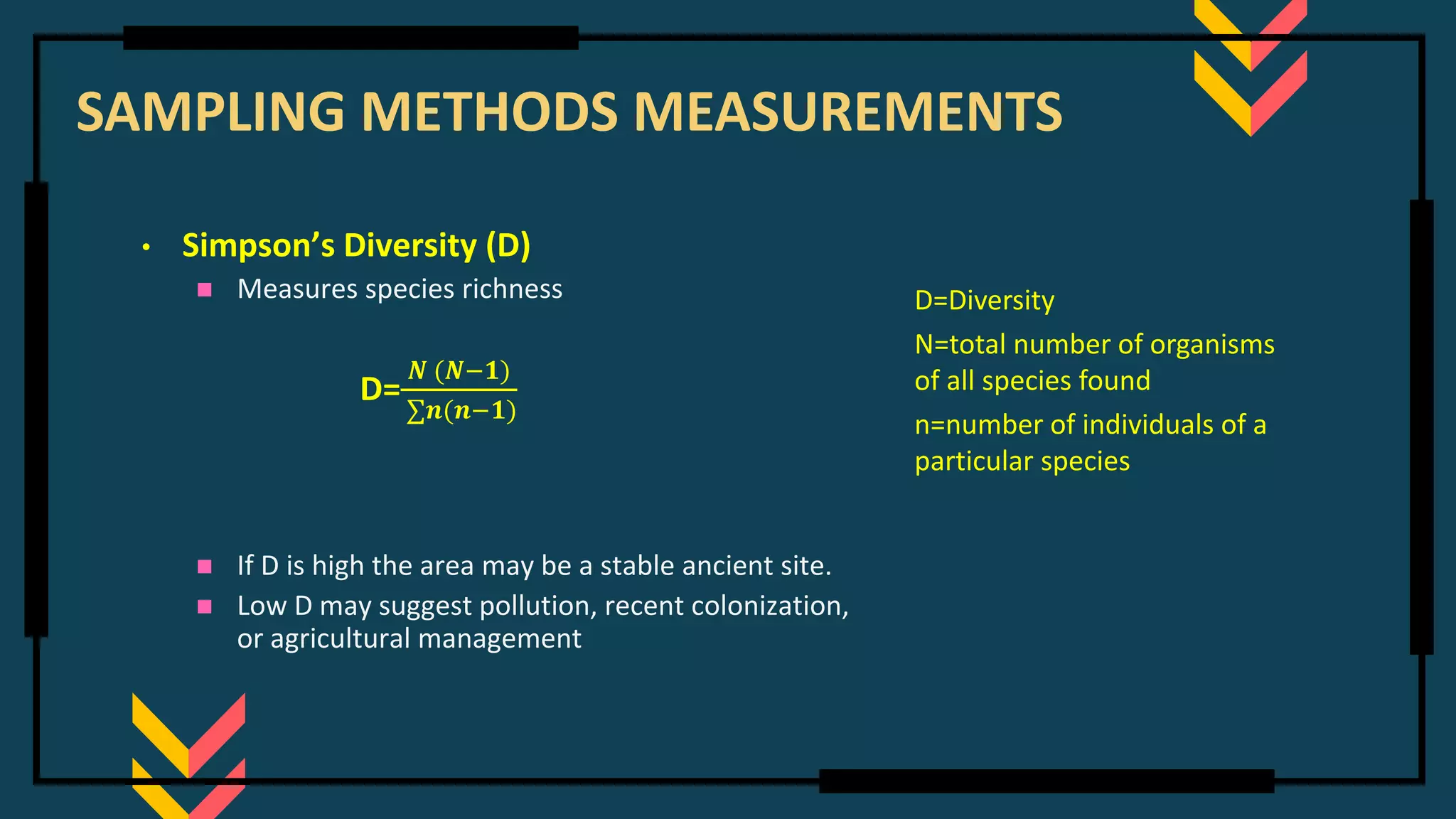 SAMPLING METHODS MEASUREMENTS
• Simpson’s Diversity (D)
◼ Measures species richness
D=
𝑵 (𝑵−𝟏)
∑𝒏(𝒏−𝟏)
◼ If D is high the area may be a stable ancient site.
◼ Low D may suggest pollution, recent colonization,
or agricultural management
D=Diversity
N=total number of organisms
of all species found
n=number of individuals of a
particular species
 