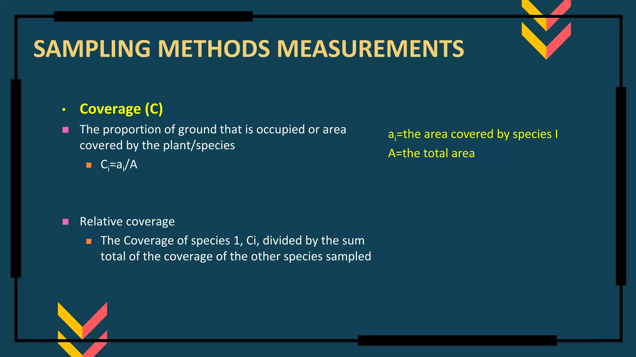 SAMPLING METHODS MEASUREMENTS
• Coverage (C)
◼ The proportion of ground that is occupied or area
covered by the plant/species
◼ Ci=ai/A
◼ Relative coverage
◼ The Coverage of species 1, Ci, divided by the sum
total of the coverage of the other species sampled
ai=the area covered by species I
A=the total area
 