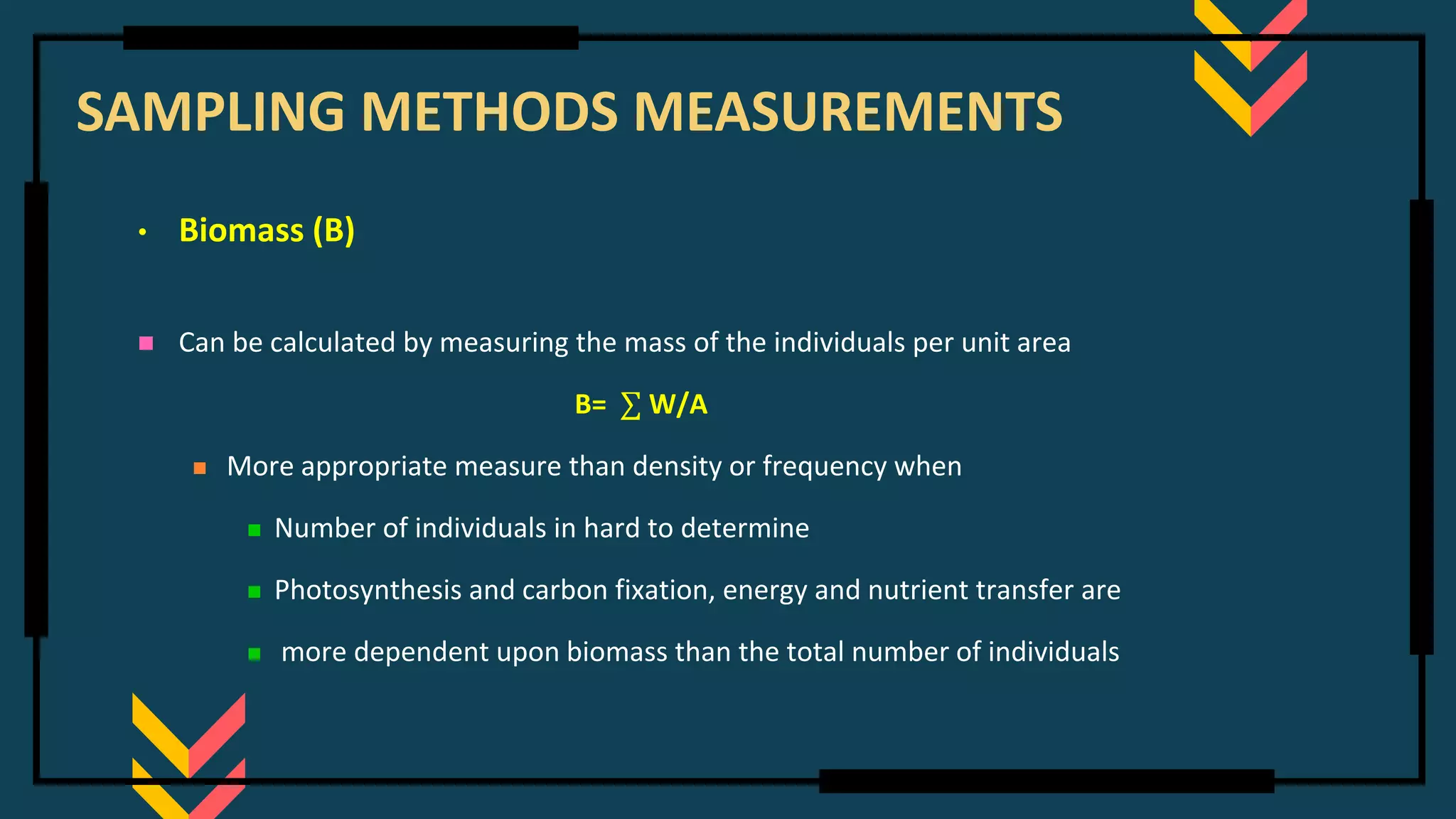 SAMPLING METHODS MEASUREMENTS
• Biomass (B)
◼ Can be calculated by measuring the mass of the individuals per unit area
B= ∑ W/A
◼ More appropriate measure than density or frequency when
◼ Number of individuals in hard to determine
◼ Photosynthesis and carbon fixation, energy and nutrient transfer are
◼ more dependent upon biomass than the total number of individuals
 