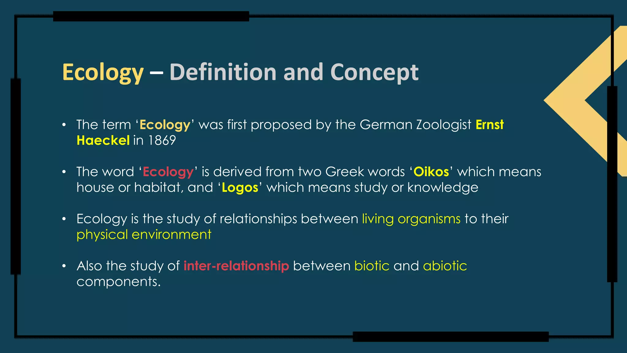 Ecology – Definition and Concept
• The term ‘Ecology’ was first proposed by the German Zoologist Ernst
Haeckel in 1869
• The word ‘Ecology’ is derived from two Greek words ‘Oikos’ which means
house or habitat, and ‘Logos’ which means study or knowledge
• Ecology is the study of relationships between living organisms to their
physical environment
• Also the study of inter-relationship between biotic and abiotic
components.
 