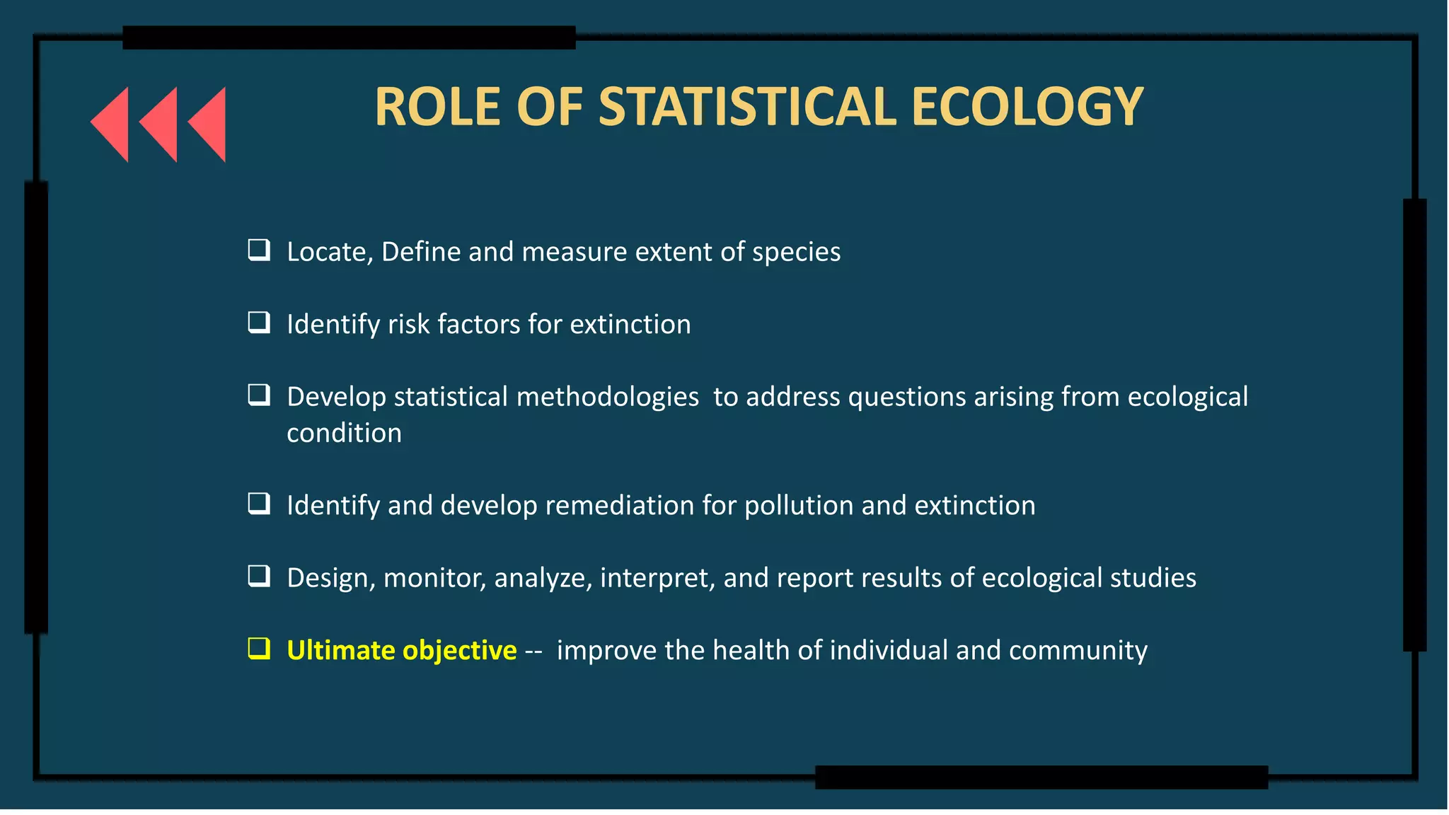 ROLE OF STATISTICAL ECOLOGY
❑ Locate, Define and measure extent of species
❑ Identify risk factors for extinction
❑ Develop statistical methodologies to address questions arising from ecological
condition
❑ Identify and develop remediation for pollution and extinction
❑ Design, monitor, analyze, interpret, and report results of ecological studies
❑ Ultimate objective -- improve the health of individual and community
 