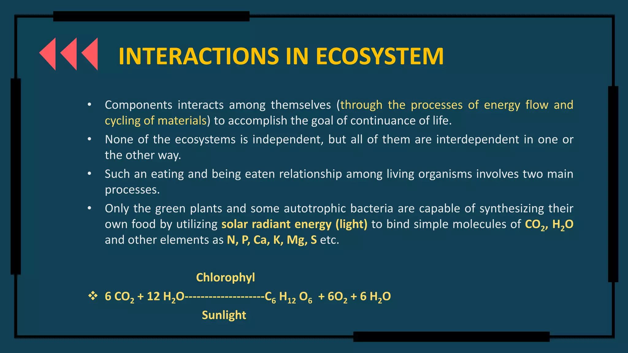 INTERACTIONS IN ECOSYSTEM
• Components interacts among themselves (through the processes of energy flow and
cycling of materials) to accomplish the goal of continuance of life.
• None of the ecosystems is independent, but all of them are interdependent in one or
the other way.
• Such an eating and being eaten relationship among living organisms involves two main
processes.
• Only the green plants and some autotrophic bacteria are capable of synthesizing their
own food by utilizing solar radiant energy (light) to bind simple molecules of CO2, H2O
and other elements as N, P, Ca, K, Mg, S etc.
Chlorophyl
❖ 6 CO2 + 12 H2O--------------------C6 H12 O6 + 6O2 + 6 H2O
Sunlight
 