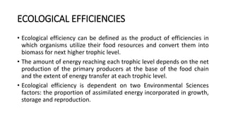ECOLOGICAL EFFICIENCIES
• Ecological efficiency can be defined as the product of efficiencies in
which organisms utilize their food resources and convert them into
biomass for next higher trophic level.
• The amount of energy reaching each trophic level depends on the net
production of the primary producers at the base of the food chain
and the extent of energy transfer at each trophic level.
• Ecological efficiency is dependent on two Environmental Sciences
factors: the proportion of assimilated energy incorporated in growth,
storage and reproduction.
 