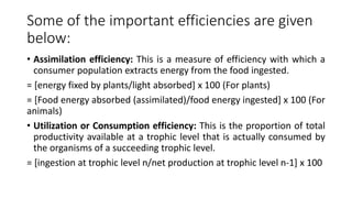 Some of the important efficiencies are given
below:
• Assimilation efficiency: This is a measure of efficiency with which a
consumer population extracts energy from the food ingested.
= [energy fixed by plants/light absorbed] x 100 (For plants)
= [Food energy absorbed (assimilated)/food energy ingested] x 100 (For
animals)
• Utilization or Consumption efficiency: This is the proportion of total
productivity available at a trophic level that is actually consumed by
the organisms of a succeeding trophic level.
= [ingestion at trophic level n/net production at trophic level n-1] x 100
 