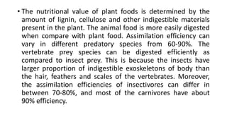 • The nutritional value of plant foods is determined by the
amount of lignin, cellulose and other indigestible materials
present in the plant. The animal food is more easily digested
when compare with plant food. Assimilation efficiency can
vary in different predatory species from 60-90%. The
vertebrate prey species can be digested efficiently as
compared to insect prey. This is because the insects have
larger proportion of indigestible exoskeletons of body than
the hair, feathers and scales of the vertebrates. Moreover,
the assimilation efficiencies of insectivores can differ in
between 70-80%, and most of the carnivores have about
90% efficiency.
 