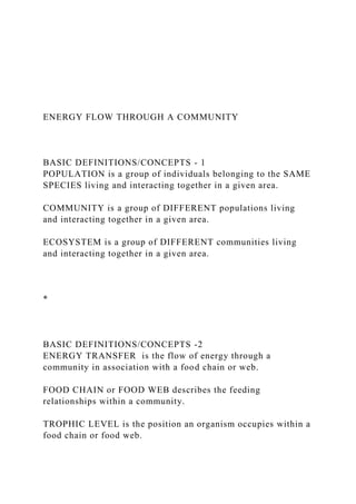 ENERGY FLOW THROUGH A COMMUNITY
BASIC DEFINITIONS/CONCEPTS - 1
POPULATION is a group of individuals belonging to the SAME
SPECIES living and interacting together in a given area.
COMMUNITY is a group of DIFFERENT populations living
and interacting together in a given area.
ECOSYSTEM is a group of DIFFERENT communities living
and interacting together in a given area.
*
BASIC DEFINITIONS/CONCEPTS -2
ENERGY TRANSFER is the flow of energy through a
community in association with a food chain or web.
FOOD CHAIN or FOOD WEB describes the feeding
relationships within a community.
TROPHIC LEVEL is the position an organism occupies within a
food chain or food web.
 