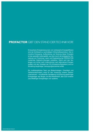 PROFACTOR gIbT deN STANd der TechNIk VOr!

                    Erneuerbare Energieressourcen und verbesserte Energieeffizienz
                    sind der Schlüssel zu nachhaltigem Wirtschaftswachstum. Die in-
                    novative Erzeugung, Aufbereitung und Nutzung dieser Energien
                    ist das spezielle Leistungsfeld, aus dem durch die strategische Ver-
                    netzung von Forschung, Labor und Engineering bei PROFACTOR
                    modernste Hightech-Lösungen entstehen. Damit wird das Ver-
                    langen von immer mehr Unternehmen nach alternativen Energie-
                    quellen (mit den Vorteilen der CO2-Emissions-Reduktion) und zur
                    Schaffung langfristiger Versorgungssicherheit erfüllt.

                    Ein multidisziplinäres Team aus Biotechnologen, Chemikern und
                    Verfahrenstechnikern sorgt für den Vorsprung unserer Partner-
                    unternehmen – mit effizienter Herstellung und Nutzung gasförmiger
                    Energieträger wie Biogas und Bio-Wasserstoff, aber auch anderer
                    zukunftsfähiger Energieträger und -systeme.




www.profactor.at
 