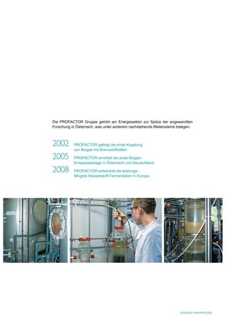 Die PROFACTOR Gruppe gehört am Energiesektor zur Spitze der angewandten
Forschung in Österreich, was unter anderem nachstehende Meilensteine belegen:



2002       PROFACTOR gelingt die erste Kopplung
           von Biogas mit Brennstoffzellen.

2005       PROFACTOR errichtet die erste Biogas-
           Einspeiseanlage in Österreich und Deutschland.

2008       PROFACTOR entwickelt die leistungs-
           fähigste Wasserstoff-Fermentation in Europa.




                                                                      LEaDING INNoVatIoNS
 
