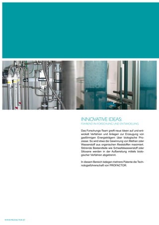 INNOVATIVe IdeAS:
                   FühreNd IN FOrSchuNg uNd eNTwIckluNg

                   Das Forschungs-Team greift neue Ideen auf und ent-
                   wickelt Verfahren und Anlagen zur Erzeugung von
                   gasförmigen Energieträgern über biologische Pro-
                   zesse: So wird etwa die Gewinnung von Methan oder
                   Wasserstoff aus organischen Reststoffen maximiert.
                   Störende Bestandteile wie Schwefelwasserstoff oder
                   Siloxane werden in der Aufbereitung mittels biolo-
                   gischer Verfahren abgetrennt.

                   In diesem Bereich belegen mehrere Patente die Tech-
                   nologieführerschaft von PROFACTOR.




www.profactor.at
 