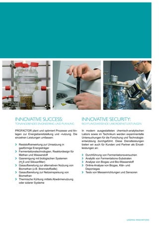 INNOVATIVe SucceSS:                                 INNOVATIVe SecurITy:
TONANgebeNdeS eNgINeerINg uNd PlANuNg               rIchTuNgSweISeNde lAbOrdIeNSTleISTuNgeN

PROFACTOR plant und optimiert Prozesse und An-      In modern ausgestatteten chemisch-analytischen
lagen zur Energiebereitstellung und -nutzung. Die   Labors sowie im Technikum werden experimentelle
einzelnen Leistungen umfassen:                      Untersuchungen für die Forschung und Technologie-
                                                    entwicklung durchgeführt. Diese Dienstleistungen
  Reststoffverwertung zur Umsetzung in              bieten wir auch für Kunden und Partner als Einzel-
  gasförmige Energieträger                          leistungen an:
  Fermentationstechnologien, Reaktordesign für
  Methan und Wasserstoff                               Durchführung von Fermentationsversuchen
  Gasreinigung mit biologischen Systemen               Analytik von Fermentations-Substraten
  (H2S und Siloxanfilter)                              Analyse von Biogas und Bio-Wasserstoff
  Gasaufbereitung zur alternativen Nutzung von         Online-Analyse von Biogas, Klär- und
  Biomethan (z.B. Brennstoffzelle)                     Deponiegas
  Gasaufbereitung zur Netzeinspeisung von              Tests von Messeinrichtungen und Sensoren
  Biomethan
  Thermische Kühlung mittels Abwärmenutzung
  oder solarer Systeme




                                                                                        LEaDING INNoVatIoNS
 