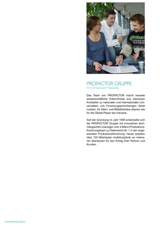 PrOFAcTOr gruPPe:
                   FIT Für deN weTTbewerb

                   Das Team von PROFACTOR macht neueste
                   wissenschaftliche Erkenntnisse aus intensiven
                   Kontakten zu nationalen und internationalen Uni-
                   versitäten und Forschungseinrichtungen direkt
                   nutzbar: für Klein- und Mittelbetriebe ebenso wie
                   für die Global Player der Industrie.

                   Seit der Gründung im Jahr 1995 entwickelte sich
                   die PROFACTOR Gruppe mit innovativen tech-
                   nologischen Lösungen vom 4-Mann-Produktions-
                   forschungsteam zu Österreichs Nr. 1 in der ange-
                   wandten Produktionsforschung: Heute arbeiten
                   über 120 Mitarbeiter multidisziplinär an mehre-
                   ren Standorten für den Erfolg ihrer Partner und
                   Kunden.




www.profactor.at
 