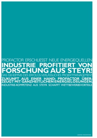 PrOFAcTOr erSchlIeSST Neue eNergIequelleN
INDuSTRIE PROFITIERT VON
FORSChuNG AuS STEYR!
dAS geheImNIS deS erFOlgS: VerläSSlIcheS PrOjekTmANAgemeNT.
ZukuNFT AuS EINER hAND: PROFACTOR übER-
ZEuGT mIT GANZhEITLIChEN ENERGIELöSuNGEN.
INDuStrIE-KompEtENz auS StEyr Schafft wEttbEwErbSVortEILE.




                                                 LEaDING INNoVatIoNS
 