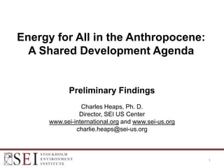 Energy for All in the Anthropocene:
  A Shared Development Agenda


           Preliminary Findings
                Charles Heaps, Ph. D.
               Director, SEI US Center
     www.sei-international.org and www.sei-us.org
              charlie.heaps@sei-us.org



                                                    1
 