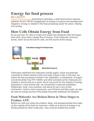 Energy for food process
May 7, 2023admin
Energy for food process: According to estimates, a retail food product requires
between 50 and 100 MJ (megajoules) of energy to produce and package each
kilograms. Energy is needed in the food processing sector for power, heating,
and cooling.
How Cells Obtain Energy from Food
As we just saw, for cells to create and sustain the biological order that keeps
them alive, they need a steady flow of energy. Food molecules’ chemical
bonds, which act as the fuel for cells, are the source of this energy.
Particularly significant fuel molecules include sugars, which are gradually
converted to carbon dioxide (CO2) and water (Figure 2-69). In this part, we
outline the key processes involved in the catabolism, or breakdown, of sugars
and demonstrate how ATP, NADH, and other activated carrier molecules are
created in animal cells as a result. Since it accounts for the majority of energy
generation in most animal cells, we concentrate on glucose breakdown.
Additionally, fungi, many bacteria, and plants all use a very similar
mechanism. Various more compounds, such Proteins and fatty acids can also
be used as energy sources if the proper enzymatic pathways are followed.
Food Molecules Are Broken Down in Three Stages to
Produce ATP:
Before our cells can utilize the proteins, lipids, and polysaccharides that make
up the majority of the food we consume—either as a source of energy or as
building blocks for other molecules—they must be divided into smaller
 