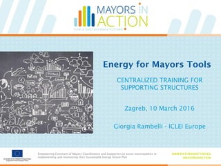Empowering Covenant of Mayors Coordinators and Supporters to assist municipalities in
implementing and monitoring their Sustainable Energy Action Plan
WWW.MAYORSINACTION.EU
#MAYORSINACTION
Empowering Covenant of Mayors Coordinators and Supporters to assist municipalities in
implementing and monitoring their Sustainable Energy Action Plan
WWW.MAYORSINACTION.EU
#MAYORSINACTION
Energy for Mayors Tools
CENTRALIZED TRAINING FOR
SUPPORTING STRUCTURES
Zagreb, 10 March 2016
Giorgia Rambelli - ICLEI Europe
 