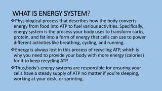 WHAT IS ENERGY SYSTEM?
Physiological process that describes how the body converts
energy from food into ATP to fuel various activities. Specifically,
energy system is the process your body uses to transform carbs,
protein, and fat into a form of energy that cells can use to power
different activities like breathing, cycling, and running.
Energy is always lost in this process of recycling ATP, which is
why you need to provide your body with more energy (calories)
for it to keep recycling ATP.
Thus,body’s energy systems are responsible for ensuring your
cells have a steady supply of ATP no matter if you’re sleeping,
working at your desk, or sprinting.
 