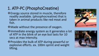 1. ATP-PC (PhosphoCreatine)
Energy source stored in muscle, therefore
readily available. (phosphocreatine) that is
taken in animal products like red meat and
fish.
Made without the presence of oxygen.
Immediate energy system as it generates a lot
of ATP in the blink of an eye but lasts for 10
secs at max intensity.
Provides the bulk of ATP during powerful or
explosive efforts. ex. 100m sprint and weight
lifting.
 