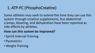 1. ATP-PC (PhosphoCreatine)
Some athletes may seek to extend the time they can use this
system through creatine supplements, but abdominal
cramps, bloating, and dehydration have been reported as
side effects by athletes.
How can this system be improved?
• Sprint Interval Training
• Pyometrics
• Weight Training
 