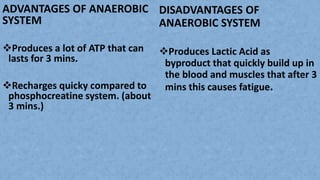 ADVANTAGES OF ANAEROBIC
SYSTEM
Produces a lot of ATP that can
lasts for 3 mins.
Recharges quicky compared to
phosphocreatine system. (about
3 mins.)
DISADVANTAGES OF
ANAEROBIC SYSTEM
Produces Lactic Acid as
byproduct that quickly build up in
the blood and muscles that after 3
mins this causes fatigue.
 